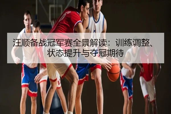 汪顺备战冠军赛全景解读：训练调整、状态提升与夺冠期待