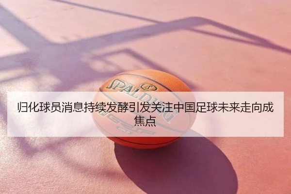 归化球员消息持续发酵引发关注中国足球未来走向成焦点