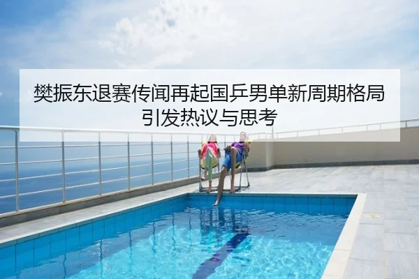樊振东退赛传闻再起国乒男单新周期格局引发热议与思考