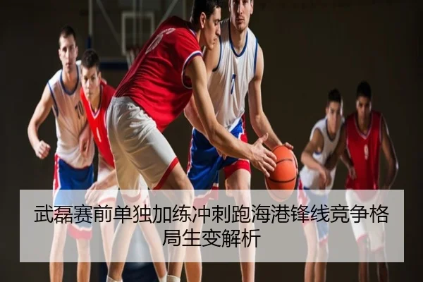 武磊赛前单独加练冲刺跑海港锋线竞争格局生变解析
