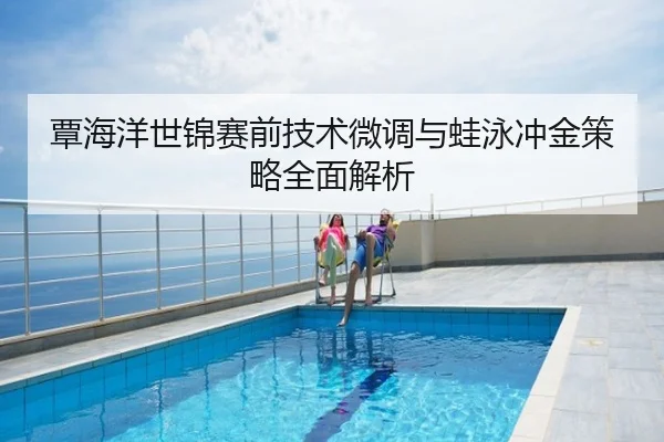 覃海洋世锦赛前技术微调与蛙泳冲金策略全面解析