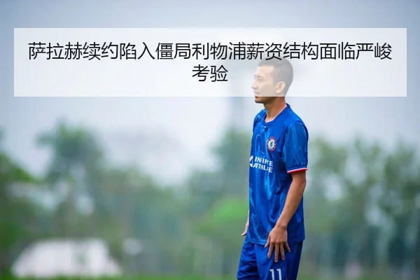 萨拉赫续约陷入僵局利物浦薪资结构面临严峻考验