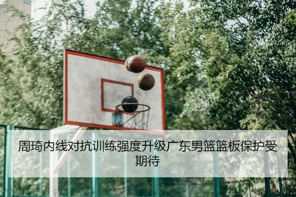 周琦内线对抗训练强度升级广东男篮篮板保护受期待