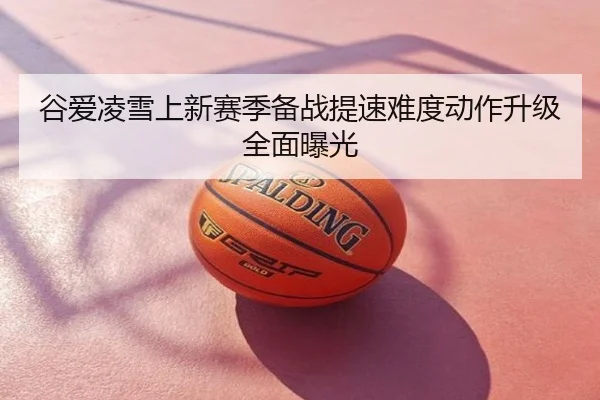 谷爱凌雪上新赛季备战提速难度动作升级全面曝光