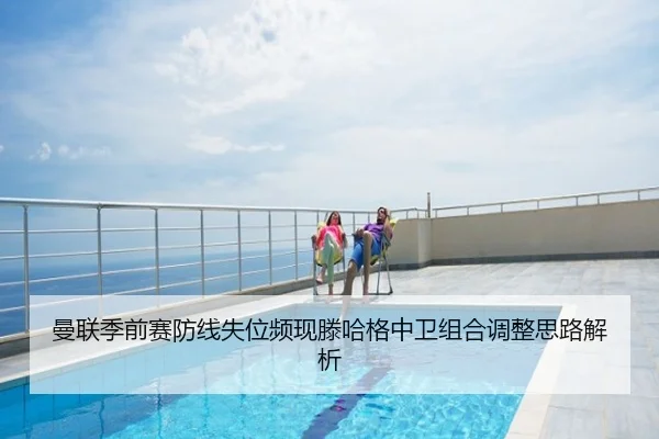 曼联季前赛防线失位频现滕哈格中卫组合调整思路解析